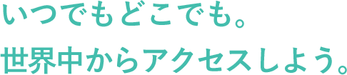 いつでもどこでも。世界中からアクセスしよう。